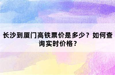 长沙到厦门高铁票价是多少？如何查询实时价格？