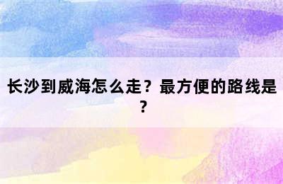 长沙到威海怎么走？最方便的路线是？