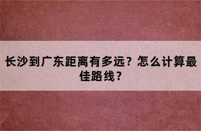 长沙到广东距离有多远？怎么计算最佳路线？