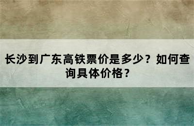 长沙到广东高铁票价是多少？如何查询具体价格？