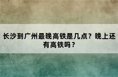 长沙到广州最晚高铁是几点？晚上还有高铁吗？