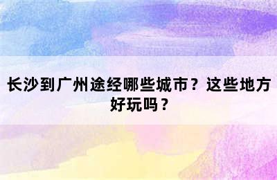 长沙到广州途经哪些城市？这些地方好玩吗？