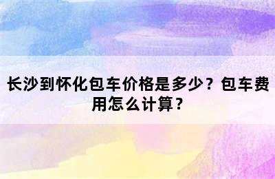 长沙到怀化包车价格是多少？包车费用怎么计算？