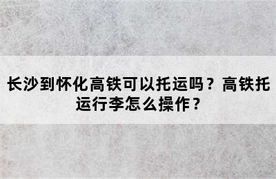 长沙到怀化高铁可以托运吗？高铁托运行李怎么操作？