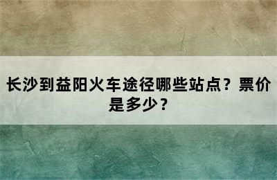 长沙到益阳火车途径哪些站点？票价是多少？