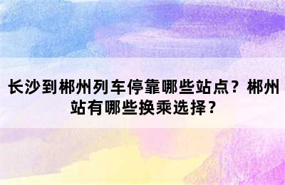 长沙到郴州列车停靠哪些站点？郴州站有哪些换乘选择？