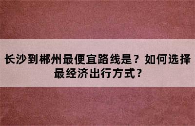 长沙到郴州最便宜路线是？如何选择最经济出行方式？