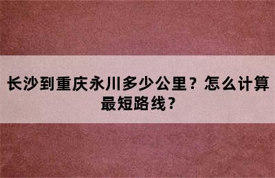 长沙到重庆永川多少公里？怎么计算最短路线？