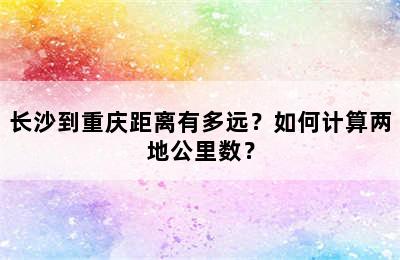 长沙到重庆距离有多远？如何计算两地公里数？