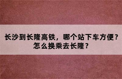 长沙到长隆高铁，哪个站下车方便？怎么换乘去长隆？