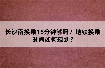长沙南换乘15分钟够吗？地铁换乘时间如何规划？