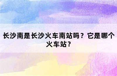 长沙南是长沙火车南站吗？它是哪个火车站？