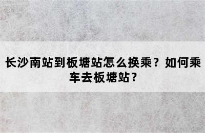 长沙南站到板塘站怎么换乘？如何乘车去板塘站？