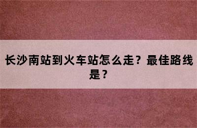 长沙南站到火车站怎么走？最佳路线是？