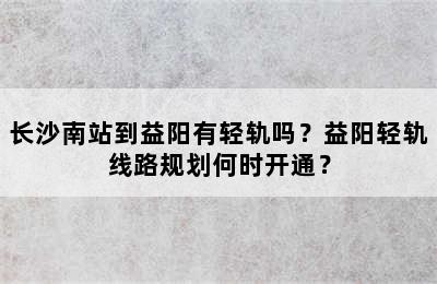 长沙南站到益阳有轻轨吗？益阳轻轨线路规划何时开通？