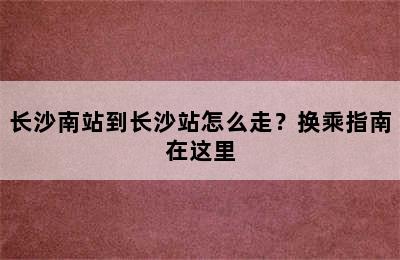 长沙南站到长沙站怎么走？换乘指南在这里