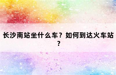 长沙南站坐什么车？如何到达火车站？