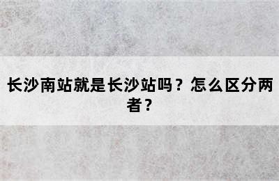 长沙南站就是长沙站吗？怎么区分两者？