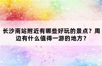 长沙南站附近有哪些好玩的景点？周边有什么值得一游的地方？