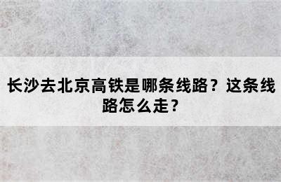 长沙去北京高铁是哪条线路？这条线路怎么走？