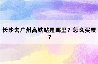 长沙去广州高铁站是哪里？怎么买票？