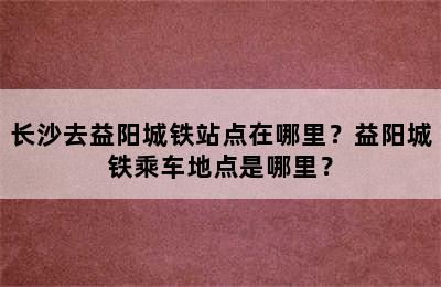 长沙去益阳城铁站点在哪里？益阳城铁乘车地点是哪里？
