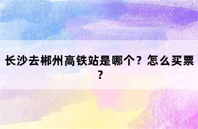 长沙去郴州高铁站是哪个？怎么买票？