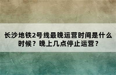 长沙地铁2号线最晚运营时间是什么时候？晚上几点停止运营？