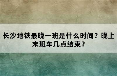 长沙地铁最晚一班是什么时间？晚上末班车几点结束？