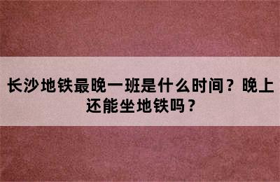 长沙地铁最晚一班是什么时间？晚上还能坐地铁吗？