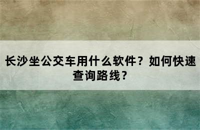 长沙坐公交车用什么软件？如何快速查询路线？