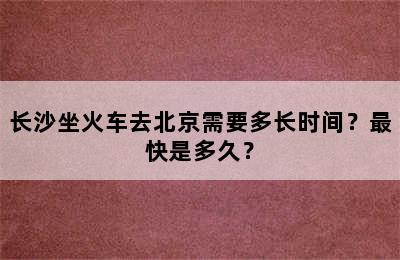 长沙坐火车去北京需要多长时间？最快是多久？