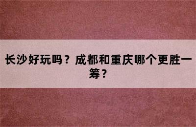 长沙好玩吗？成都和重庆哪个更胜一筹？