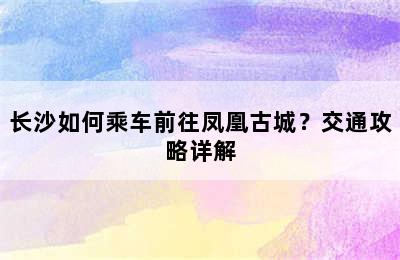 长沙如何乘车前往凤凰古城？交通攻略详解