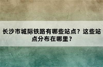 长沙市城际铁路有哪些站点？这些站点分布在哪里？