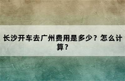 长沙开车去广州费用是多少？怎么计算？