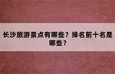 长沙旅游景点有哪些？排名前十名是哪些？