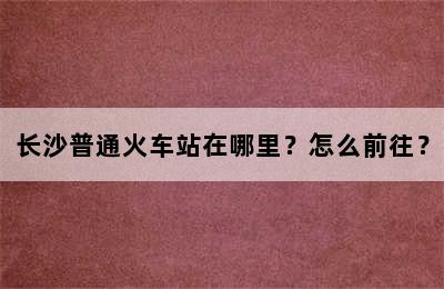 长沙普通火车站在哪里？怎么前往？
