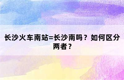 长沙火车南站=长沙南吗？如何区分两者？