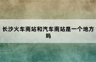 长沙火车南站和汽车南站是一个地方吗