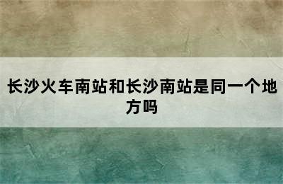 长沙火车南站和长沙南站是同一个地方吗