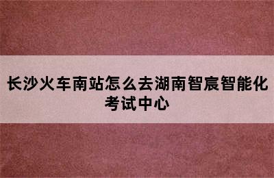 长沙火车南站怎么去湖南智宸智能化考试中心