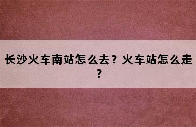 长沙火车南站怎么去？火车站怎么走？