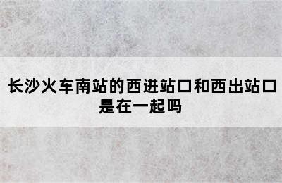 长沙火车南站的西进站口和西出站口是在一起吗