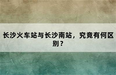 长沙火车站与长沙南站，究竟有何区别？