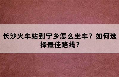 长沙火车站到宁乡怎么坐车？如何选择最佳路线？