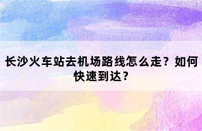 长沙火车站去机场路线怎么走？如何快速到达？