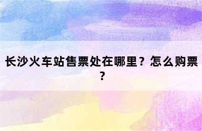 长沙火车站售票处在哪里？怎么购票？