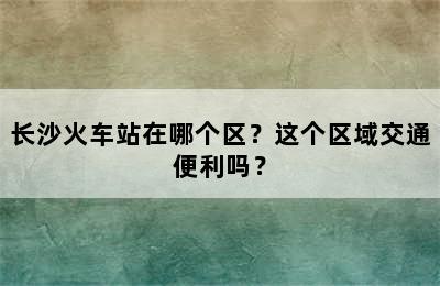 长沙火车站在哪个区？这个区域交通便利吗？