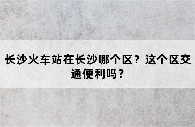 长沙火车站在长沙哪个区？这个区交通便利吗？